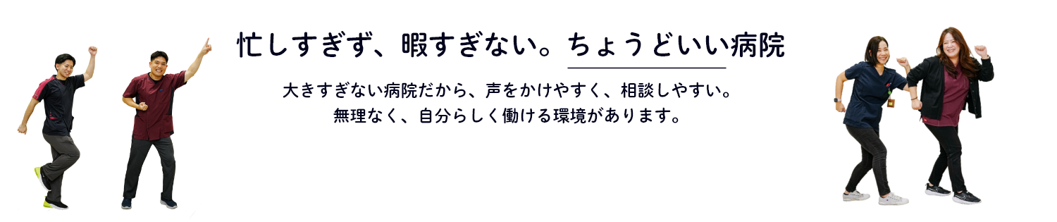 忙しすぎず、暇すぎない。ちょうどいい病院 大きすぎない病院だから、声をかけやすく、相談しやすい。無理なく、自分らしく働ける環境があります。